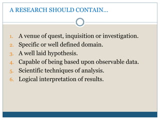 A RESEARCH SHOULD CONTAIN…
1. A venue of quest, inquisition or investigation.
2. Specific or well defined domain.
3. A well laid hypothesis.
4. Capable of being based upon observable data.
5. Scientific techniques of analysis.
6. Logical interpretation of results.
 