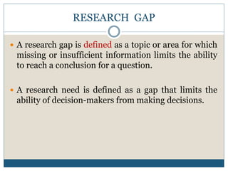 RESEARCH GAP
 A research gap is defined as a topic or area for which
missing or insufficient information limits the ability
to reach a conclusion for a question.
 A research need is defined as a gap that limits the
ability of decision-makers from making decisions.
 