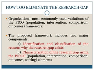 HOW TOO ELIMINATE THE RESEARCH GAP
 Organizations most commonly used variations of
the PICO (population, intervention, comparison,
outcomes) framework.
 The proposed framework includes two major
components:
a) Identification and classification of the
reasons why the research gap exists
b) Characterization of the research gap using
the PICOS (population, intervention, comparison,
outcomes, setting) elements
 