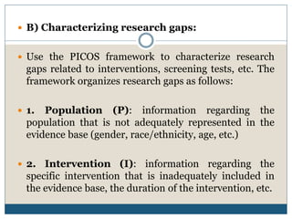  B) Characterizing research gaps:
 Use the PICOS framework to characterize research
gaps related to interventions, screening tests, etc. The
framework organizes research gaps as follows:
 1. Population (P): information regarding the
population that is not adequately represented in the
evidence base (gender, race/ethnicity, age, etc.)
 2. Intervention (I): information regarding the
specific intervention that is inadequately included in
the evidence base, the duration of the intervention, etc.
 