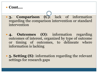  C0nt….
 3. Comparison (C): lack of information
regarding the comparison intervention or standard
intervention
 4. Outcomes (O): information regarding
outcomes of interest, organized by type of outcome
or timing of outcomes, to delineate where
information is lacking
 5. Setting (S): information regarding the relevant
settings for research gaps
 
