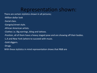 Representation shown:

There are certain stylistics shown in all pictures;
-Million dollar look
-Social class.
-Gangsta/street style.
-African American artists.
-Clothes i.e. Big earrings, bling and tattoos.
-Position, all of them have a heavy staged pose and are showing off their bodies.
-L.A and New York (where to succeed with music.
-Gold diggers.
-Drugs.
With these stylistics in mind representation shows that R&B are

 