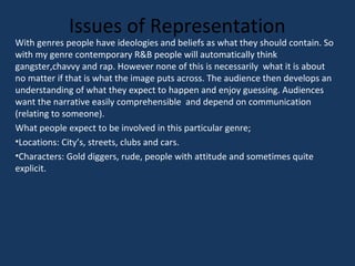 Issues of Representation

With genres people have ideologies and beliefs as what they should contain. So
with my genre contemporary R&B people will automatically think
gangster,chavvy and rap. However none of this is necessarily what it is about
no matter if that is what the image puts across. The audience then develops an
understanding of what they expect to happen and enjoy guessing. Audiences
want the narrative easily comprehensible and depend on communication
(relating to someone).
What people expect to be involved in this particular genre;
•Locations: City’s, streets, clubs and cars.
•Characters: Gold diggers, rude, people with attitude and sometimes quite
explicit.

 