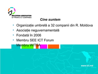 Cine suntem
•   Organizaţie umbrelă a 32 companii din R. Moldova
•   Asociaţie neguvernamentală
•   Fondată în 2006
•   Membru SEE ICT Forum
•   Membru WITSA
 