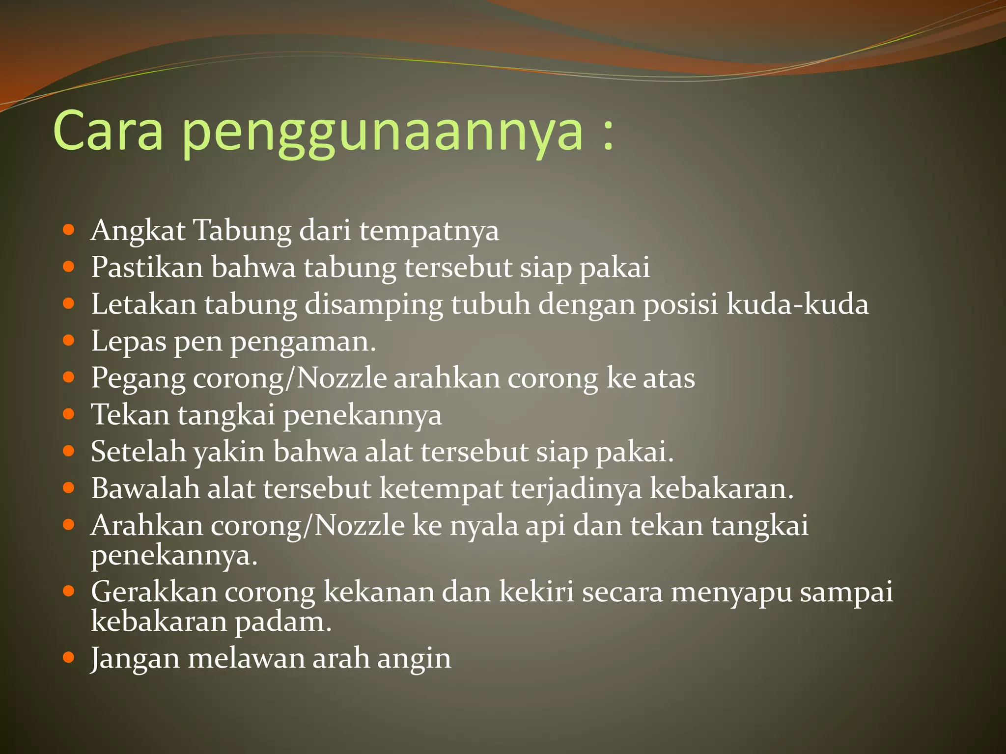 Cara penggunaannya :
 Angkat Tabung dari tempatnya
 Pastikan bahwa tabung tersebut siap pakai
 Letakan tabung disamping tubuh dengan posisi kuda-kuda
 Lepas pen pengaman.
 Pegang corong/Nozzle arahkan corong ke atas
 Tekan tangkai penekannya
 Setelah yakin bahwa alat tersebut siap pakai.
 Bawalah alat tersebut ketempat terjadinya kebakaran.
 Arahkan corong/Nozzle ke nyala api dan tekan tangkai
penekannya.
 Gerakkan corong kekanan dan kekiri secara menyapu sampai
kebakaran padam.
 Jangan melawan arah angin
 