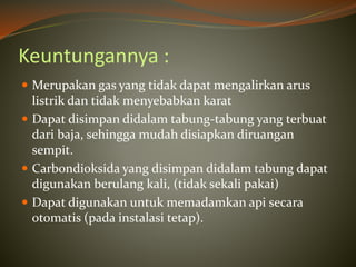 Keuntungannya :
 Merupakan gas yang tidak dapat mengalirkan arus
listrik dan tidak menyebabkan karat
 Dapat disimpan didalam tabung-tabung yang terbuat
dari baja, sehingga mudah disiapkan diruangan
sempit.
 Carbondioksida yang disimpan didalam tabung dapat
digunakan berulang kali, (tidak sekali pakai)
 Dapat digunakan untuk memadamkan api secara
otomatis (pada instalasi tetap).
 