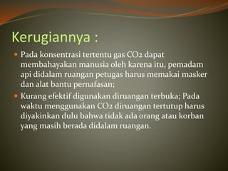 Kerugiannya :
 Pada konsentrasi tertentu gas CO2 dapat
membahayakan manusia oleh karena itu, pemadam
api didalam ruangan petugas harus memakai masker
dan alat bantu pernafasan;
 Kurang efektif digunakan diruangan terbuka; Pada
waktu menggunakan CO2 diruangan tertutup harus
diyakinkan dulu bahwa tidak ada orang atau korban
yang masih berada didalam ruangan.
 