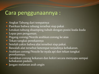 Cara penggunaannya :
 Angkat Tabung dari tempatnya
 Pastikan bahwa tabung tersebut siap pakai
 Letakan tabung disamping tubuh dengan posisi kuda-kuda
 Lepas pen pengaman.
 Pegang corong/Nozzle arahkan corong ke atas
 Tekan tangkai penekannya
 Setelah yakin bahwa alat tersebut siap pakai.
 Bawalah alat tersebut ketempat terjadinya kebakaran.
 Arahkan corong/Nozzle ke nyala api dan tekan tangkai
penekannya.
 Gerakkan corong kekanan dan kekiri secara menyapu sampai
kebakaran padam.
 Jangan melawan arah angin
 