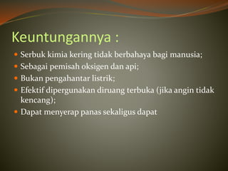 Keuntungannya :
 Serbuk kimia kering tidak berbahaya bagi manusia;
 Sebagai pemisah oksigen dan api;
 Bukan pengahantar listrik;
 Efektif dipergunakan diruang terbuka (jika angin tidak
kencang);
 Dapat menyerap panas sekaligus dapat
 