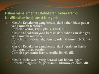 Dalam manajemen K3 Kebakaran, kebakaran di
klasifikasikan ke dalam 4 kategori;
1. Klas A : Kebakaran yang berasal dari bahan biasa padat
yang mudah terbakar
Contoh : kertas, kayu, plstik, karet, dll.
2. Klas B : Kebakaran yang berasal dari bahan cair dan gas
yang mudah menyala
Contoh : minyak tanah, bensin, solar, thinner, LNG, LPG,
dll.
3. Klas C : Kebakaran yang berasal dari peralatan listrik
(hubungan arus pendek)
Contoh : generator listrik, setrika listrik, dll.
4. Klas D : Kebakaran yang berasal dari bahan logam
Contoh : magnesium, potassium, lithium, calcium, dll.
 