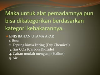 Maka untuk alat pemadamnya pun
bisa dikategorikan berdasarkan
kategori kebakarannya.
 ENIS BAHAN UTAMA APAR
1. Busa
2. Tepung kimia kering (Dry Chemical)
3. Gas CO2 (Carbon Dioxide)
4. Cairan mudah menguap (Hallon)
5. Air
 
