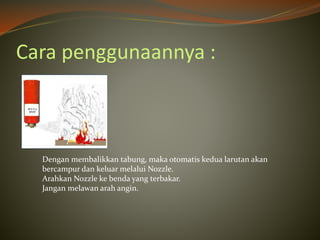 Cara penggunaannya :
Dengan membalikkan tabung, maka otomatis kedua larutan akan
bercampur dan keluar melalui Nozzle.
Arahkan Nozzle ke benda yang terbakar.
Jangan melawan arah angin.
 