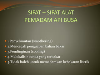 SIFAT – SIFAT ALAT
PEMADAM API BUSA
 1.Penyelimutan (smothering)
 2.Mencegah penguapan bahan bakar
 3.Pendinginan (cooling)
 4.Melokalisir benda yang terbakar
 5.Tidak boleh untuk memadamkan kebakaran listrik
 