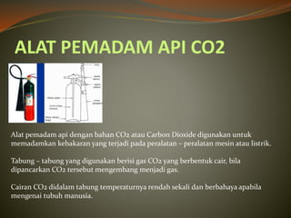 ALAT PEMADAM API CO2
Alat pemadam api dengan bahan CO2 atau Carbon Dioxide digunakan untuk
memadamkan kebakaran yang terjadi pada peralatan – peralatan mesin atau listrik.
Tabung – tabung yang digunakan berisi gas CO2 yang berbentuk cair, bila
dipancarkan CO2 tersebut mengembang menjadi gas.
Cairan CO2 didalam tabung temperaturnya rendah sekali dan berbahaya apabila
mengenai tubuh manusia.
 