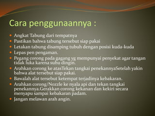 Cara penggunaannya :
 Angkat Tabung dari tempatnya
 Pastikan bahwa tabung tersebut siap pakai
 Letakan tabung disamping tubuh dengan posisi kuda-kuda
 Lepas pen pengaman.
 Pegang corong pada gagang yg mempunyai penyekat agar tangan
tidak luka karena suhu dingin.
 Arahkan corong ke atasTekan tangkai penekannyaSetelah yakin
bahwa alat tersebut siap pakai.
 Bawalah alat tersebut ketempat terjadinya kebakaran.
 Arahkan corong/Nozzle ke nyala api dan tekan tangkai
penekannya.Gerakkan corong kekanan dan kekiri secara
menyapu sampai kebakaran padam.
 Jangan melawan arah angin.
 