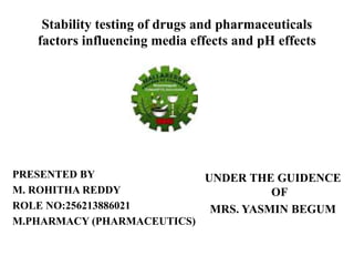 Stability testing of drugs and pharmaceuticals 
factors influencing media effects and pH effects 
PRESENTED BY 
M. ROHITHA REDDY 
ROLE NO:256213886021 
M.PHARMACY (PHARMACEUTICS) 
UNDER THE GUIDENCE 
OF 
MRS. YASMIN BEGUM 
 