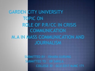 GARDEN CITY UNIVERSITY
TOPIC ON
ROLE OF P.R/CC IN CRISIS
COMMUNICATION
M.A IN MASS COMMUNICATION AND
JOURNALISM
SUBMITTED BY – ISHARA GURUNG
SUBMITTED TO – DR SAKILA.
COLLEGE ID – GCU 0317 MJMC 171
 