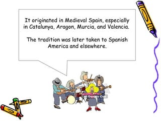 It originated in Medieval Spain, especially
in Catalunya, Aragon, Murcia, and Valencia.

 The tradition was later taken to Spanish
         America and elsewhere.
 