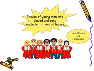 Groups of young men who
      played and sang
regularly in front of homes.

                               Hey! We are
                                   not
                                rondallans!
 