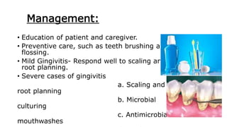Management:
• Education of patient and caregiver.
• Preventive care, such as teeth brushing and
flossing.
• Mild Gingivitis- Respond well to scaling and
root planning.
• Severe cases of gingivitis
a. Scaling and
root planning
b. Microbial
culturing
c. Antimicrobial
mouthwashes
 
