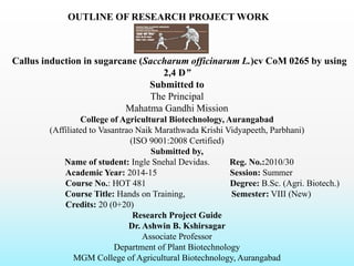 OUTLINE OF RESEARCH PROJECT WORK ON
“Callus induction in sugarcane (Saccharum officinarum L.)cv CoM 0265 by using
2,4 D”
Submitted to
The Principal
Mahatma Gandhi Mission
College of Agricultural Biotechnology, Aurangabad
(Affiliated to Vasantrao Naik Marathwada Krishi Vidyapeeth, Parbhani)
(ISO 9001:2008 Certified)
Submitted by,
Name of student: Ingle Snehal Devidas. Reg. No.:2010/30
Academic Year: 2014-15 Session: Summer
Course No.: HOT 481 Degree: B.Sc. (Agri. Biotech.)
Course Title: Hands on Training, Semester: VIII (New)
Credits: 20 (0+20)
Research Project Guide
Dr. Ashwin B. Kshirsagar
Associate Professor
Department of Plant Biotechnology
MGM College of Agricultural Biotechnology, Aurangabad
 