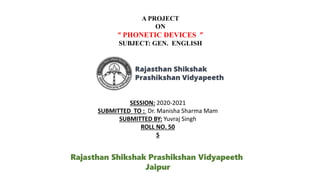A PROJECT
ON
“ PHONETIC DEVICES ”
SUBJECT: GEN. ENGLISH
SESSION: 2020-2021
SUBMITTED TO : Dr. Manisha Sharma Mam
SUBMITTED BY: Yuvraj Singh
ROLL NO. 50
S
Rajasthan Shikshak Prashikshan Vidyapeeth
Jaipur
 