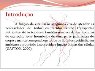 Introdução
      A função da circulação sanguínea é a de atender às
necessidades de todos os tecidos, como transportar
nutrientes até os tecidos e também remover daí os produtos
de excreção, levar hormônios de uma parte para outra do
corpo e manter, em geral, em todos os líquidos teciduais, um
ambiente apropriado à sobrevida e função ótimas das células
(GAYTON, 2000).
 