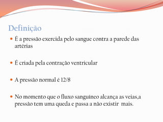 Definição
 É a pressão exercida pelo sangue contra a parede das
  artérias

 É criada pela contração ventricular


 A pressão normal é 12/8


 No momento que o fluxo sanguíneo alcança as veias,a
  pressão tem uma queda e passa a não existir mais.
 