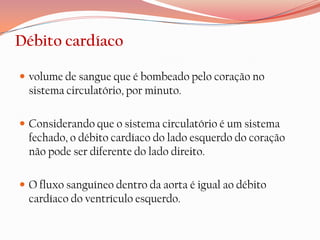 Débito cardíaco

 volume de sangue que é bombeado pelo coração no
  sistema circulatório, por minuto.

 Considerando que o sistema circulatório é um sistema
  fechado, o débito cardíaco do lado esquerdo do coração
  não pode ser diferente do lado direito.

 O fluxo sanguíneo dentro da aorta é igual ao débito
  cardíaco do ventrículo esquerdo.
 
