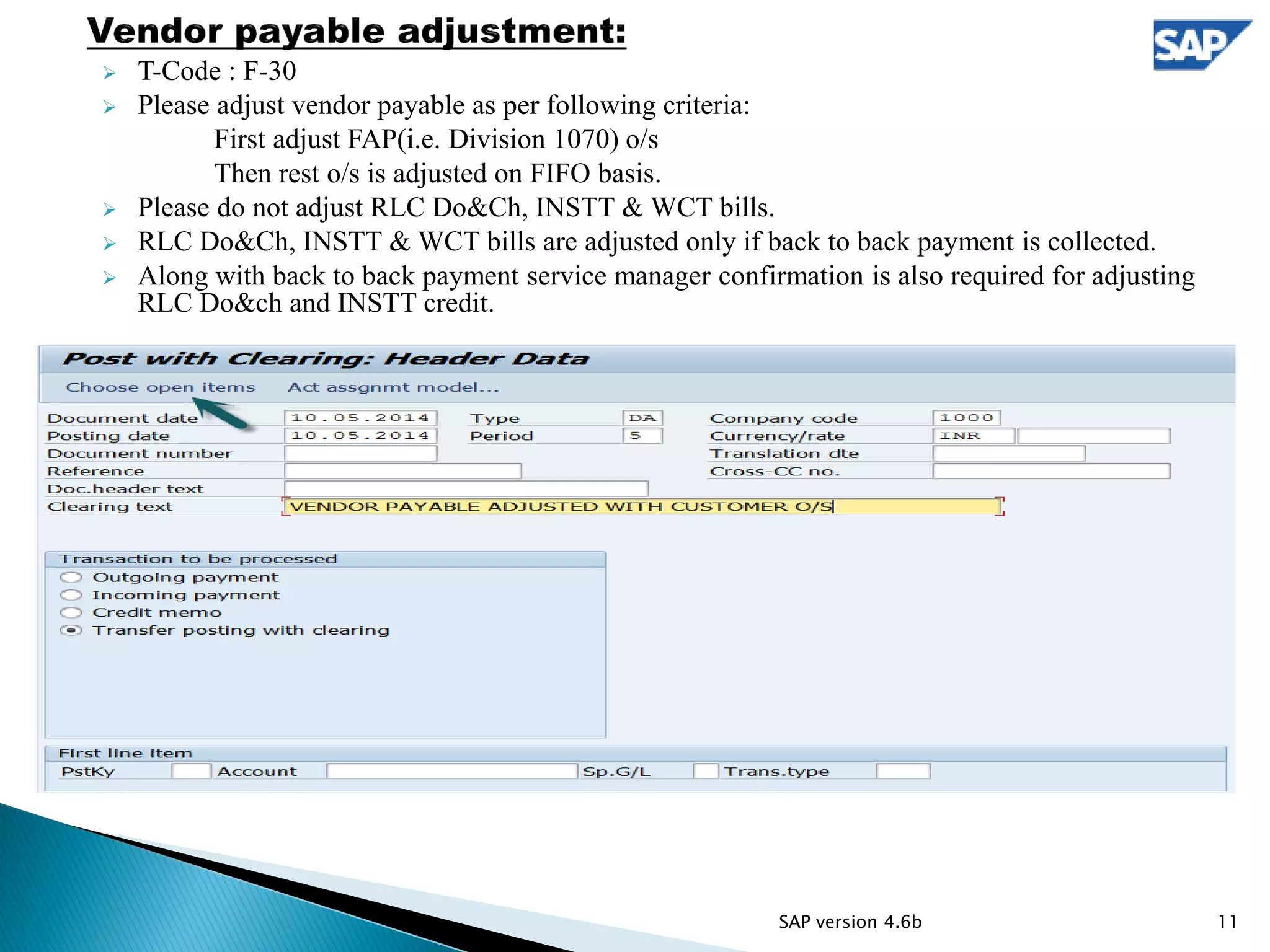  T-Code : F-30
 Please adjust vendor payable as per following criteria:
First adjust FAP(i.e. Division 1070) o/s
Then rest o/s is adjusted on FIFO basis.
 Please do not adjust RLC Do&Ch, INSTT & WCT bills.
 RLC Do&Ch, INSTT & WCT bills are adjusted only if back to back payment is collected.
 Along with back to back payment service manager confirmation is also required for adjusting
RLC Do&ch and INSTT credit.
11SAP version 4.6b
 