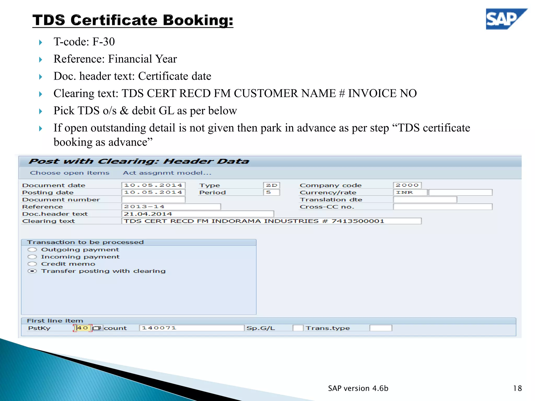  T-code: F-30
 Reference: Financial Year
 Doc. header text: Certificate date
 Clearing text: TDS CERT RECD FM CUSTOMER NAME # INVOICE NO
 Pick TDS o/s & debit GL as per below
 If open outstanding detail is not given then park in advance as per step “TDS certificate
booking as advance”
18SAP version 4.6b
 