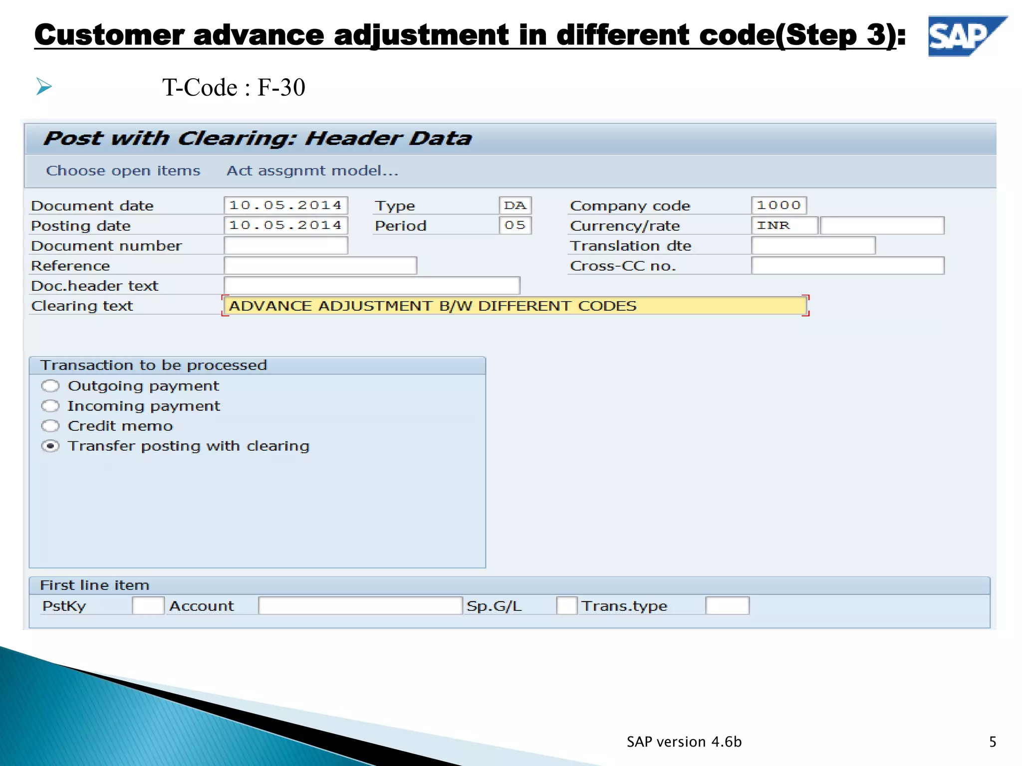  T-Code: F-30
Customer advance adjustment in different code(Step 3):
 T-Code : F-30
5SAP version 4.6b
 