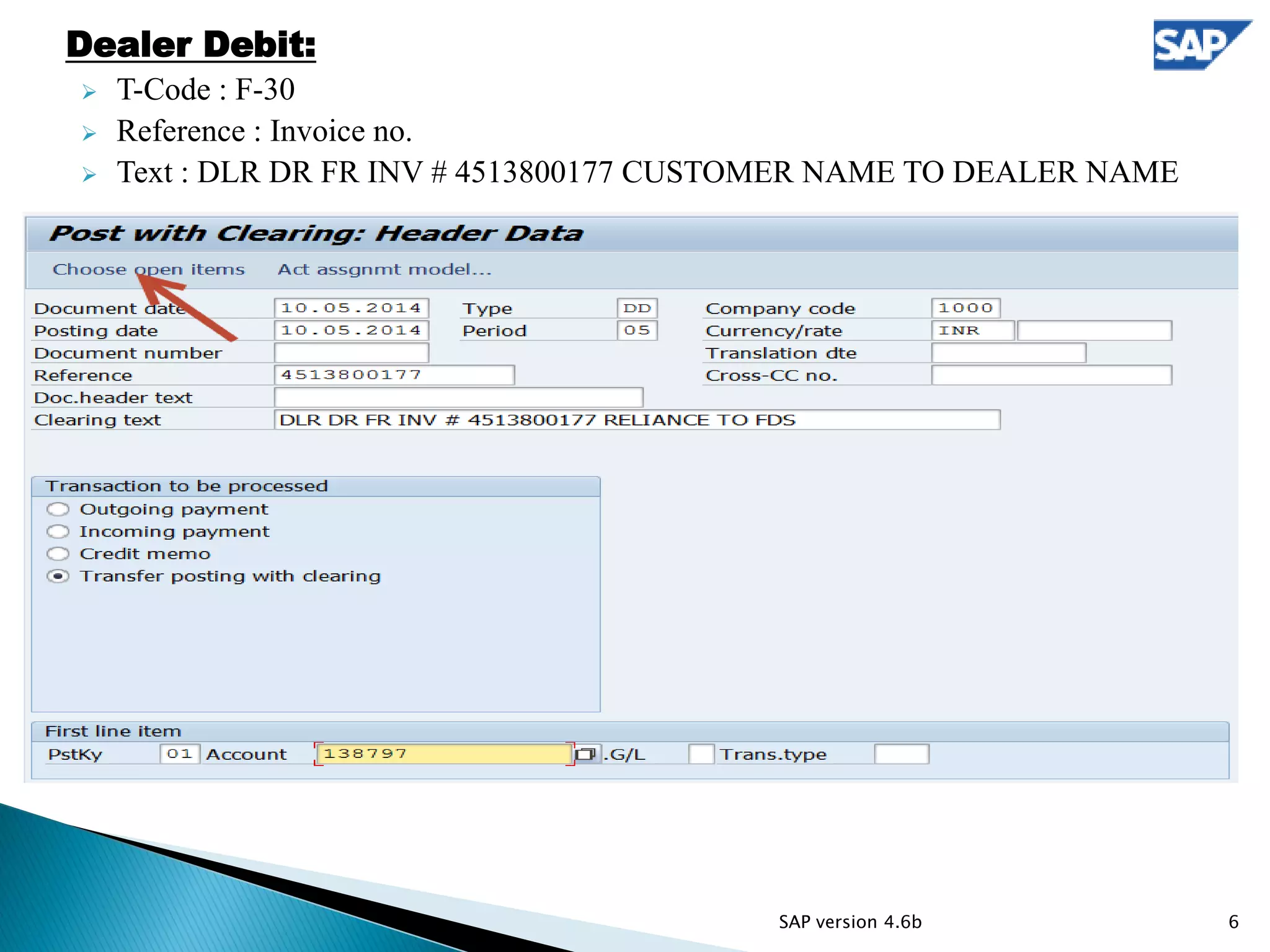 Dealer Debit:
 T-Code : F-30
 Reference : Invoice no.
 Text : DLR DR FR INV # 4513800177 CUSTOMER NAME TO DEALER NAME
6SAP version 4.6b
 