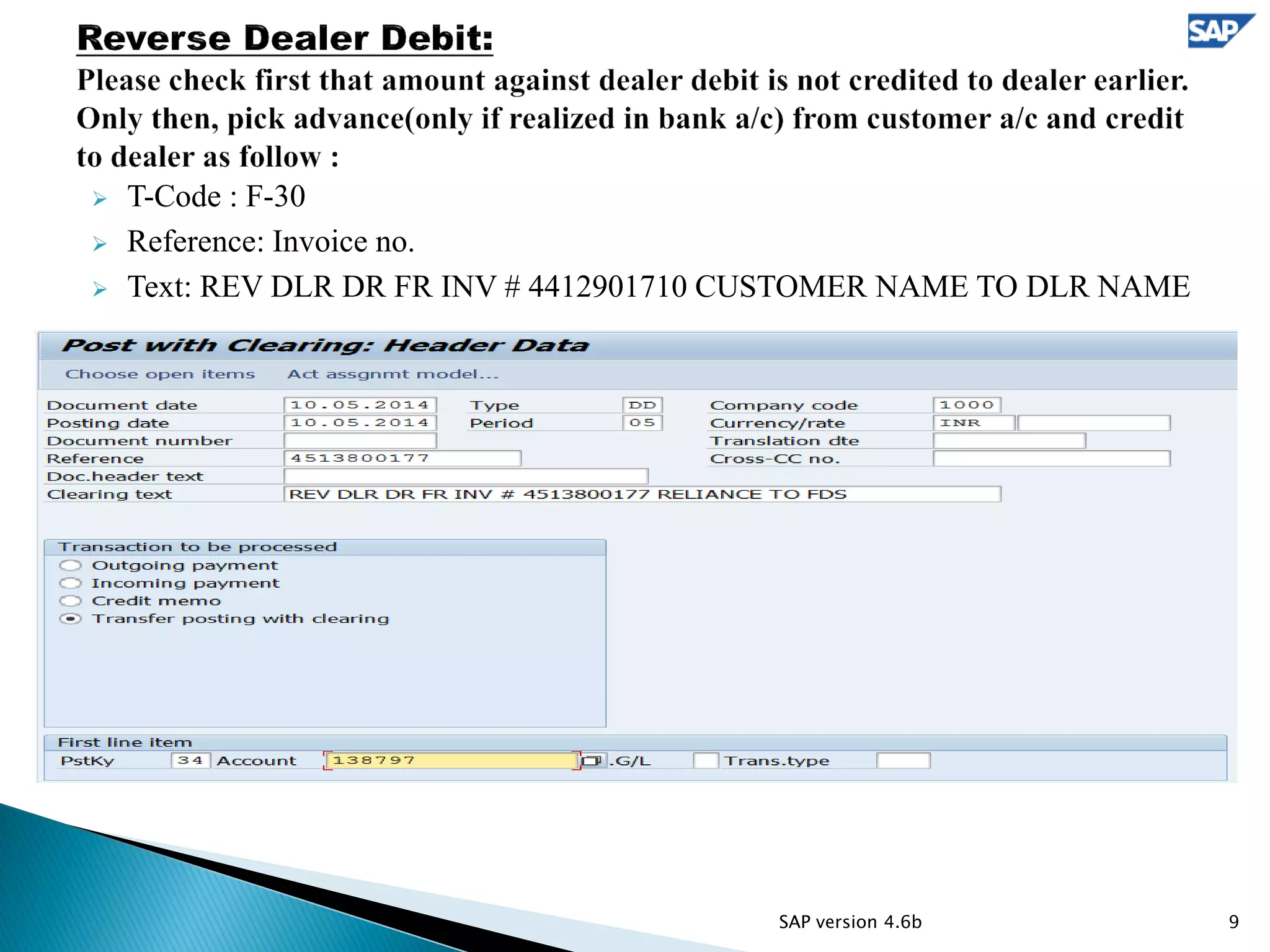  T-Code : F-30
 Reference: Invoice no.
 Text: REV DLR DR FR INV # 4412901710 CUSTOMER NAME TO DLR NAME
9SAP version 4.6b
 