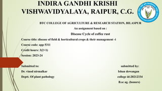 INDIRA GANDHI KRISHI
VISHWAVIDYALAYA, RAIPUR, C.G.
BTC COLLEGE OF AGRICULTURE & RESEARCH STATION, BILASPUR
An assignment based on :
Disease Cycle of coffee rust
Course title: disease of field & horticultural crops & their management -i
Course code: app 5311
Credit hours: 3(2+1)
Session: 2023-24
Submitted to: submitted by:
Dr. vinod nirmalkar Ishan dewangan
Deptt. Of plant pathology college id:20212334
B.sc ag. (honors)
 