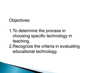 Objectives:
1.To determine the process in
choosing specific technology in
teaching.
2.Recognize the criteria in evaluating
educational technology.
 