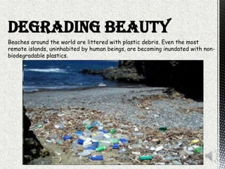 Beaches around the world are littered with plastic debris. Even the most
remote islands, uninhabited by human beings, are becoming inundated with non-
biodegradable plastics.
DEGRADING BEAUTY
 