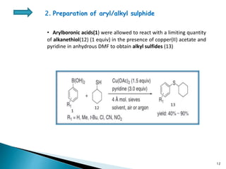 • Arylboronic acids(1) were allowed to react with a limiting quantity
of alkanethiol(12) (1 equiv) in the presence of copper(II) acetate and
pyridine in anhydrous DMF to obtain alkyl sulfides (13)
2. Preparation of aryl/alkyl sulphide
12
 