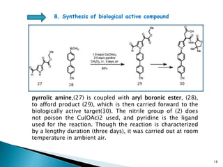 pyrrolic amine,(27) is coupled with aryl boronic ester, (28),
to afford product (29), which is then carried forward to the
biologically active target(30). The nitrile group of (2) does
not poison the Cu(OAc)2 used, and pyridine is the ligand
used for the reaction. Though the reaction is characterized
by a lengthy duration (three days), it was carried out at room
temperature in ambient air.
8. Synthesis of biological active compound
18
 