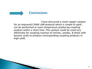 19
Conclusions:
I have discussed a novel copper catalyst
for an improved CHAN LAM protocol which is simple & rapid ,
can be performed at room temperature producing coupling
product within a short time. The catalyst could be used very
effectively for coupling reaction of amines, amides, & thiols with
boronic acids to produce corresponding coupling products in
high yield.
 