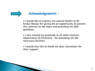 21
Acknowledgements :
▪ I would like to express my special thanks to Dr.
Kinkar Biswas for giving me an opportunity to present
this seminar on the topic and providing his able
guidance.
▪ I also extend my gratitude to all other teachers
Department of Chemistry , for providing me the
necessary facilities.
▪ I would also like to thank my dear classmates for
their support
 