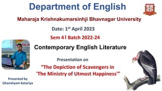 Maharaja Krishnakumarsinhji Bhavnagar University
Department of English
Date: 1st April 2023
Sem 4। Batch 2022-24
Presentation on
“The Depiction of Scavengers in
'The Ministry of Utmost Happiness'”
Contemporary English Literature
Presented by
Ghanshyam Katariya
 