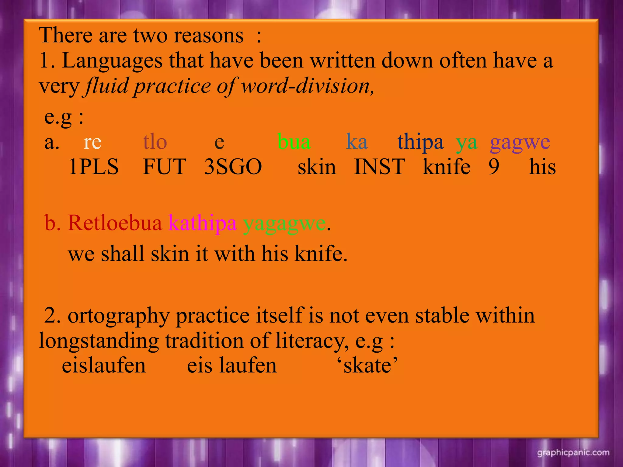 There are two reasons :
1. Languages that have been written down often have a
very fluid practice of word-division,
e.g :
a. re tlo e bua ka thipa ya gagwe
1PLS FUT 3SGO skin INST knife 9 his
b. Retloebua kathipa yagagwe.
we shall skin it with his knife.
2. ortography practice itself is not even stable within
longstanding tradition of literacy, e.g :
eislaufen eis laufen „skate‟
 