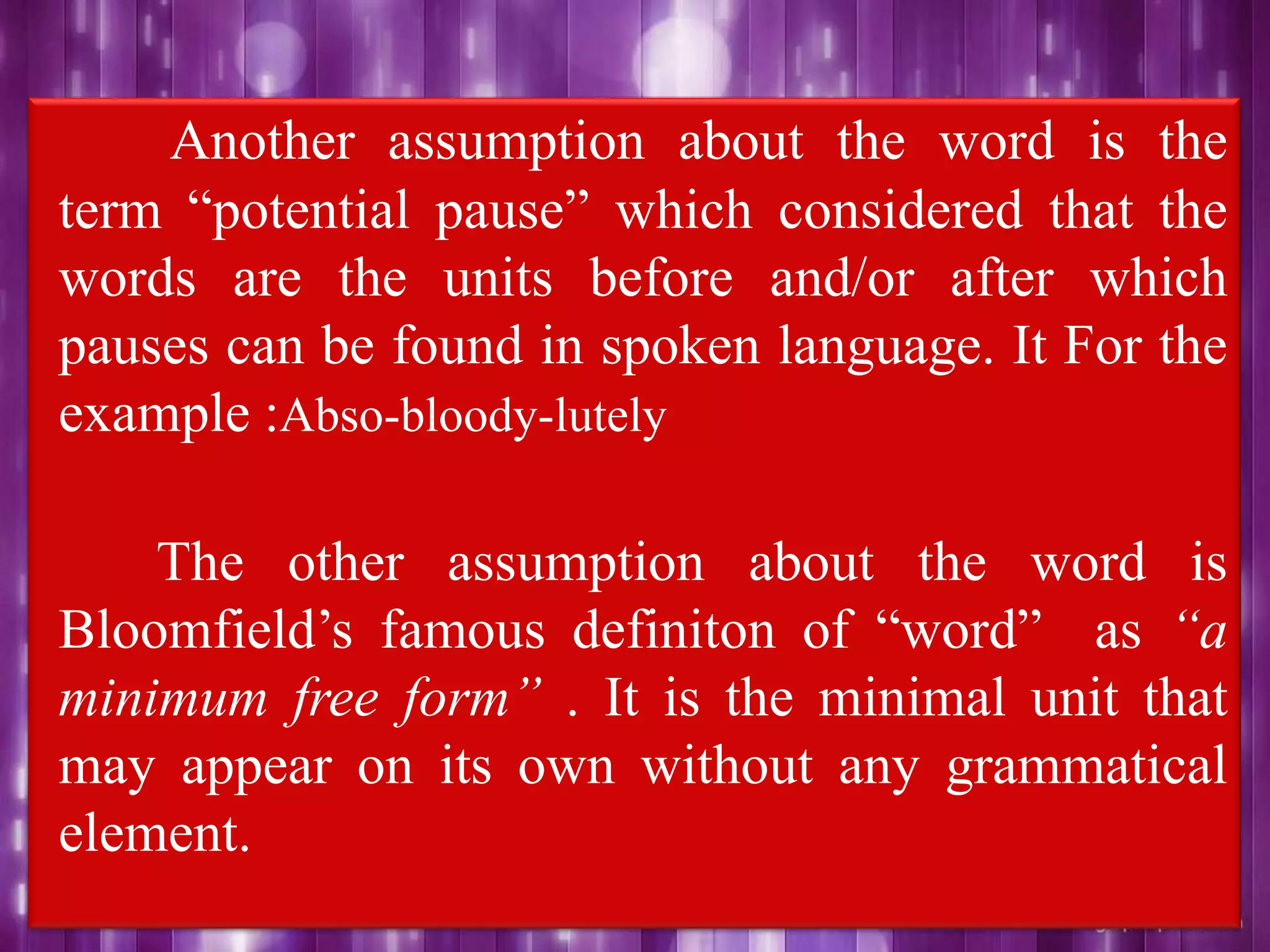 Another assumption about the word is the
term “potential pause” which considered that the
words are the units before and/or after which
pauses can be found in spoken language. It For the
example :Abso-bloody-lutely
The other assumption about the word is
Bloomfield‟s famous definiton of “word” as “a
minimum free form” . It is the minimal unit that
may appear on its own without any grammatical
element.
 