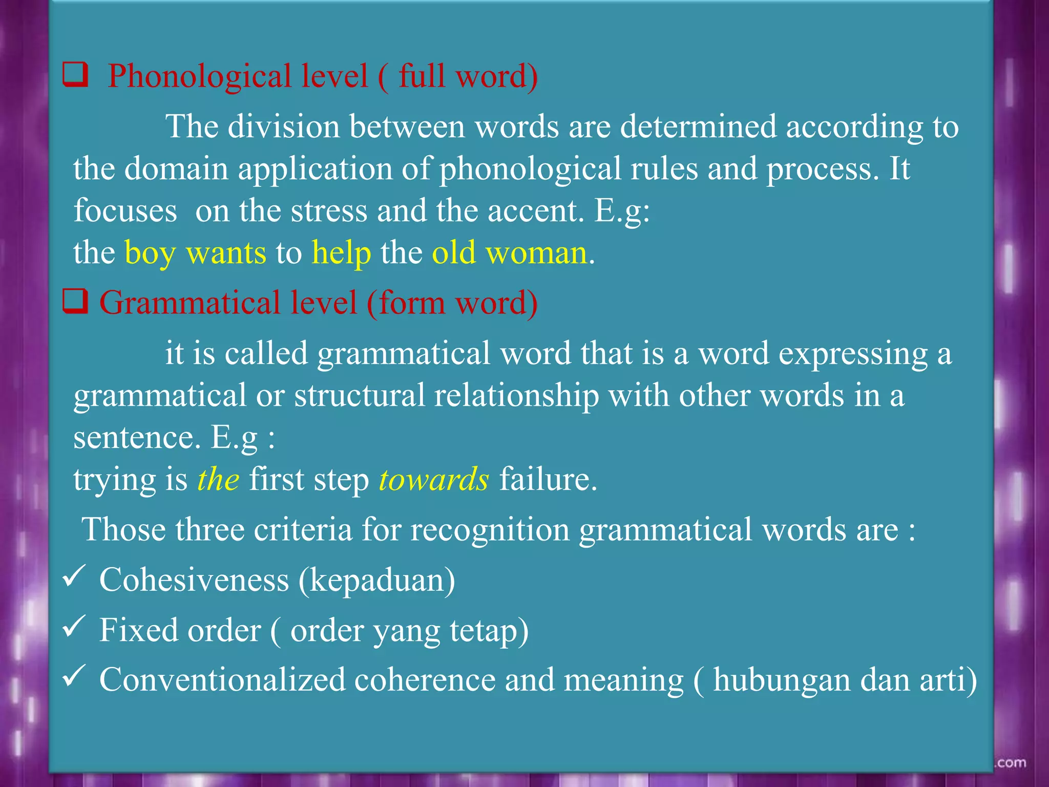  Phonological level ( full word)
The division between words are determined according to
the domain application of phonological rules and process. It
focuses on the stress and the accent. E.g:
the boy wants to help the old woman.
 Grammatical level (form word)
it is called grammatical word that is a word expressing a
grammatical or structural relationship with other words in a
sentence. E.g :
trying is the first step towards failure.
Those three criteria for recognition grammatical words are :
 Cohesiveness (kepaduan)
 Fixed order ( order yang tetap)
 Conventionalized coherence and meaning ( hubungan dan arti)
 