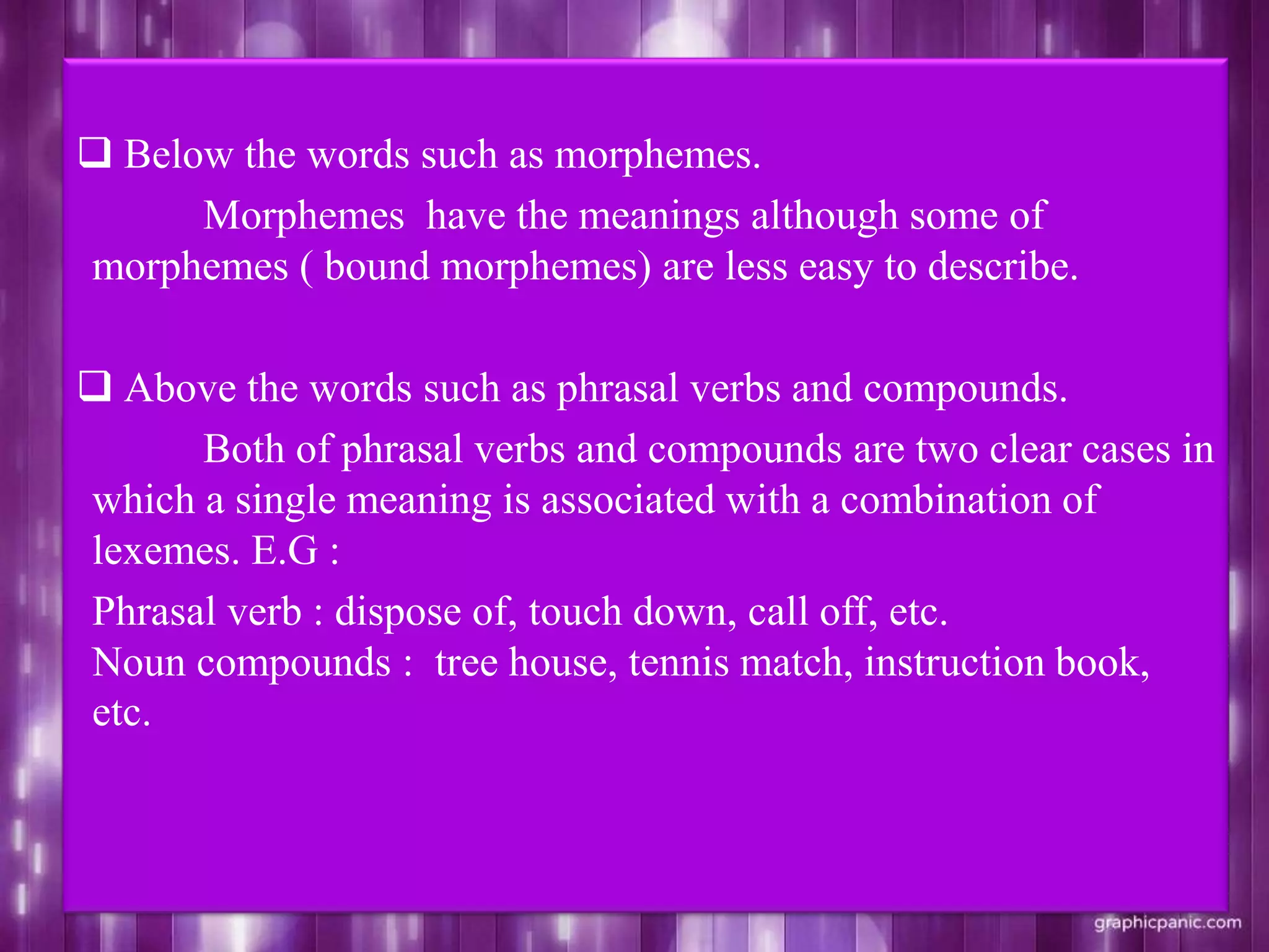  Below the words such as morphemes.
Morphemes have the meanings although some of
morphemes ( bound morphemes) are less easy to describe.
 Above the words such as phrasal verbs and compounds.
Both of phrasal verbs and compounds are two clear cases in
which a single meaning is associated with a combination of
lexemes. E.G :
Phrasal verb : dispose of, touch down, call off, etc.
Noun compounds : tree house, tennis match, instruction book,
etc.
 
