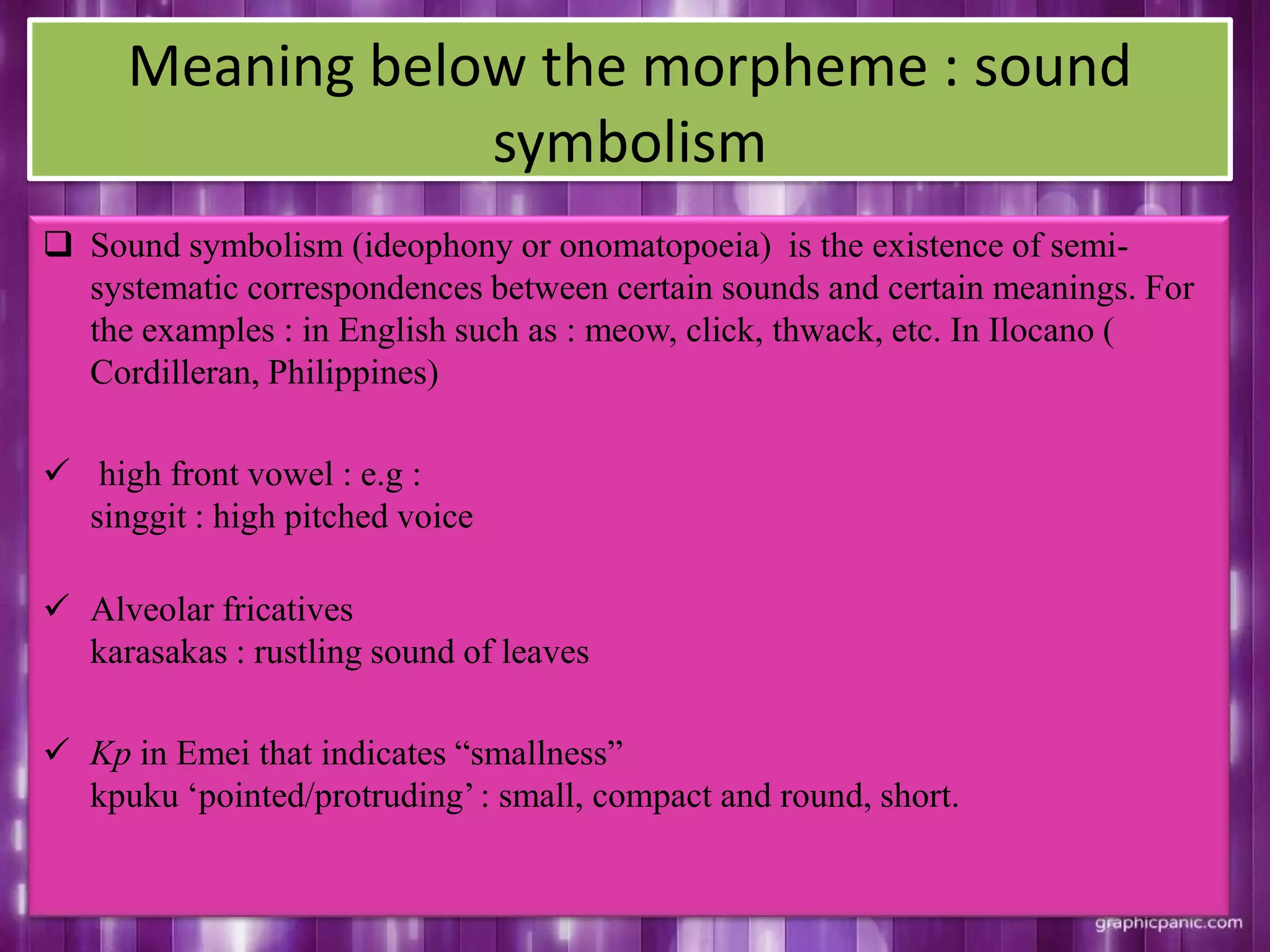 Meaning below the morpheme : sound
symbolism
 Sound symbolism (ideophony or onomatopoeia) is the existence of semi-
systematic correspondences between certain sounds and certain meanings. For
the examples : in English such as : meow, click, thwack, etc. In Ilocano (
Cordilleran, Philippines)
 high front vowel : e.g :
singgit : high pitched voice
 Alveolar fricatives
karasakas : rustling sound of leaves
 Kp in Emei that indicates “smallness”
kpuku „pointed/protruding‟: small, compact and round, short.
 