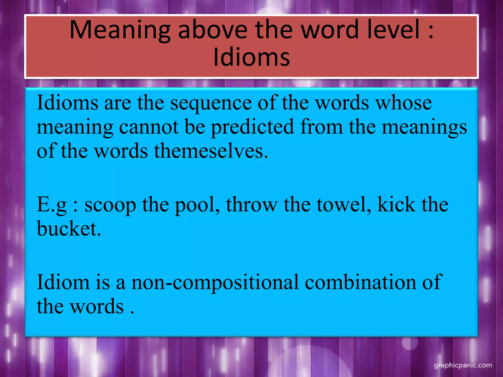 Meaning above the word level :
Idioms
Idioms are the sequence of the words whose
meaning cannot be predicted from the meanings
of the words themeselves.
E.g : scoop the pool, throw the towel, kick the
bucket.
Idiom is a non-compositional combination of
the words .
 