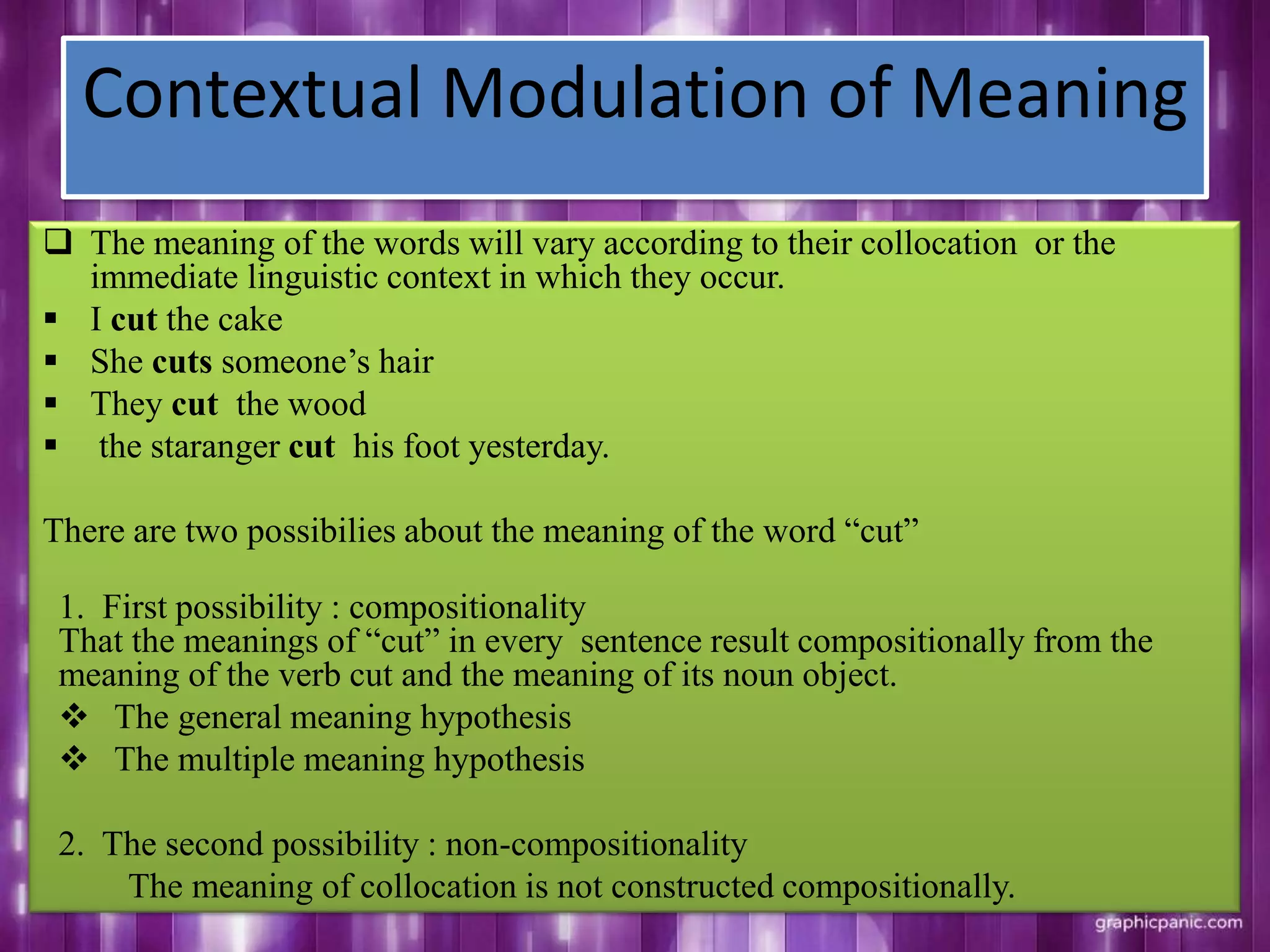 Contextual Modulation of Meaning
 The meaning of the words will vary according to their collocation or the
immediate linguistic context in which they occur.
 I cut the cake
 She cuts someone‟s hair
 They cut the wood
 the staranger cut his foot yesterday.
There are two possibilies about the meaning of the word “cut”
1. First possibility : compositionality
That the meanings of “cut” in every sentence result compositionally from the
meaning of the verb cut and the meaning of its noun object.
 The general meaning hypothesis
 The multiple meaning hypothesis
2. The second possibility : non-compositionality
The meaning of collocation is not constructed compositionally.
 