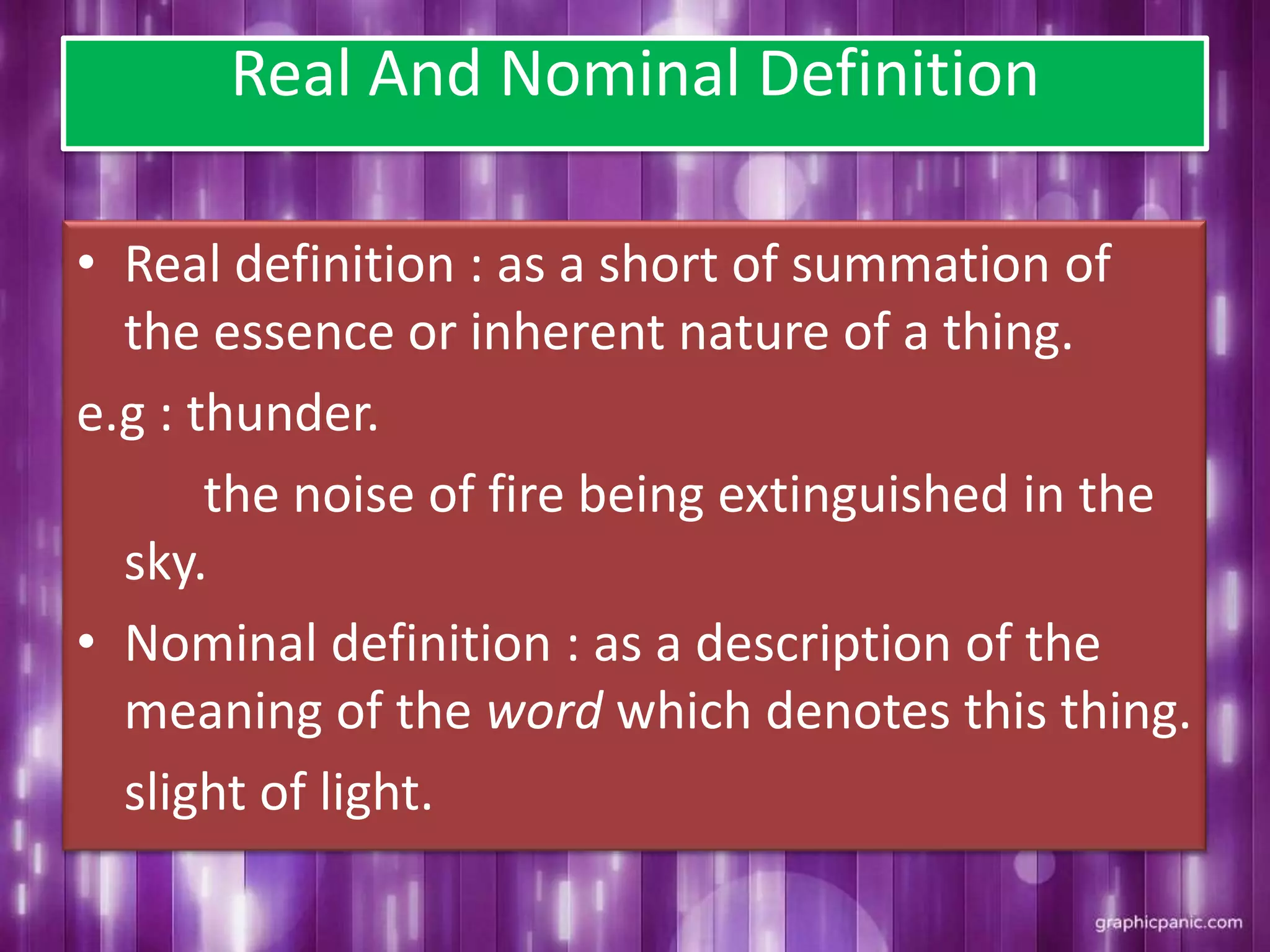 Real And Nominal Definition
• Real definition : as a short of summation of
the essence or inherent nature of a thing.
e.g : thunder.
the noise of fire being extinguished in the
sky.
• Nominal definition : as a description of the
meaning of the word which denotes this thing.
slight of light.
 